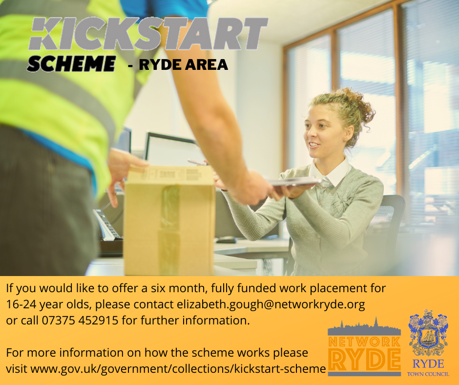 Ryde Town Council in conjunction with their dedicated Youth Service are applying to become a Kickstart area representative supporting local Ryde area businesses to participate in the scheme.  The Kickstart Scheme aims to create new 6-month job placements for young people who are currently on Universal Credit and at risk of long-term unemployment.  Funding is available for 100% of the relevant National Minimum Wage for 25 hours a week, plus associated employer National Insurance contributions and employer minimum automatic enrolment contributions. There are also funds available to support the training and development for the young people whilst on placement. To participate in the scheme employers either have to be able to offer a minimum of 30 placements or apply through an area representative.  Ryde Town Council are keen to support small and medium sized businesses in the Town so have agreed to become an area representative for the Ryde area.  For more information about the scheme and how to offer a placement please contact Elizabeth at Network Ryde.  Elizabeth.gough@networkryde.org 